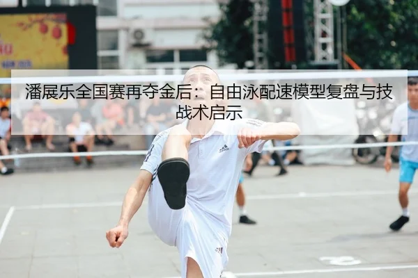 潘展乐全国赛再夺金后：自由泳配速模型复盘与技战术启示