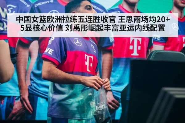 中国女篮欧洲拉练五连胜收官 王思雨场均20+5显核心价值 刘禹彤崛起丰富亚运内线配置